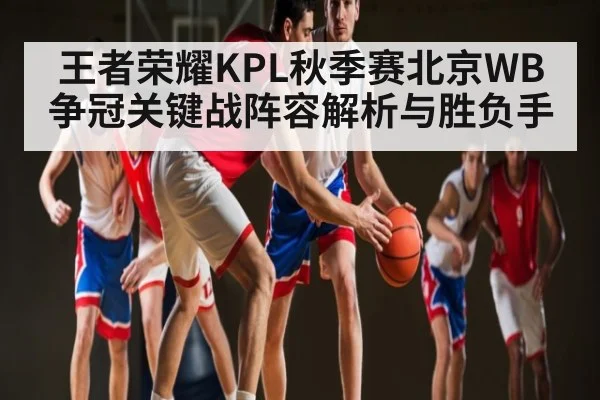王者荣耀KPL秋季赛北京WB争冠关键战阵容解析与胜负手（Starrysky Sports）