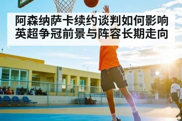 阿森纳萨卡续约谈判如何影响英超争冠前景与阵容长期走向