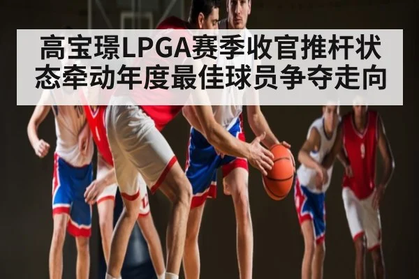 高宝璟LPGA赛季收官推杆状态牵动年度最佳球员争夺走向